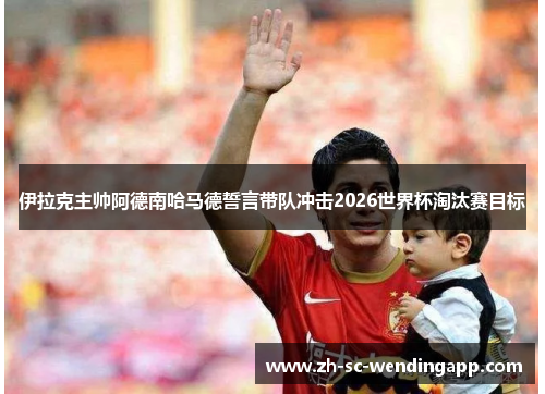 伊拉克主帅阿德南哈马德誓言带队冲击2026世界杯淘汰赛目标