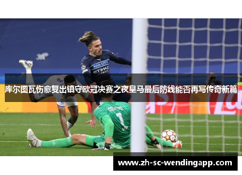 库尔图瓦伤愈复出镇守欧冠决赛之夜皇马最后防线能否再写传奇新篇